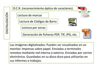 DIGITALIZACIÓN     O.C.R. (reconocimiento óptico de caracteres).

                      Lectura de marcas
                       Lectura de Códigos de Barra
                         Lectura por zonas

                          Generación de ficheros PDF, TIF, JPG, etc.


                 Las imágenes digitalizadas: Pueden ser visualizadas en un
                 monitor. Impresas sobre papel. Enviadas a terminales
                 remotos mediante red interna o externa. Enviadas por correo
                 electrónico. Guardadas en su disco duro para utilizarlas en
                 sus informes o trabajos.
 