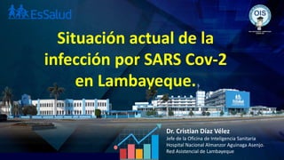 Situación actual de la
infección por SARS Cov-2
en Lambayeque.
Dr. Cristian Díaz Vélez
Jefe de la Oficina de Inteligencia Sanitaria
Hospital Nacional Almanzor Aguinaga Asenjo.
Red Asistencial de Lambayeque
 
