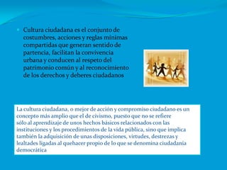 Cultura ciudadana es el conjunto de costumbres, acciones y reglas mínimas compartidas que generan sentido de partencia, facilitan la convivencia urbana y conducen al respeto del patrimonio común y al reconocimiento de los derechos y deberes ciudadanosLa cultura ciudadana, o mejor de acción y compromiso ciudadano es unconcepto más amplio que el de civismo, puesto que no se refieresólo al aprendizaje de unos hechos básicos relacionados con lasinstituciones y los procedimientos de la vida pública, sino que implicatambién la adquisición de unas disposiciones, virtudes, destrezas ylealtades ligadas al quehacer propio de lo que se denomina ciudadaníademocrática