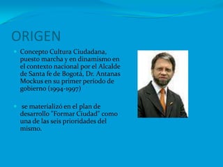 ORIGEN Concepto Cultura Ciudadana, puesto marcha y en dinamismo en el contexto nacional por el Alcalde de Santa fe de Bogotá, Dr. Antanas Mockus en su primer período de gobierno (1994-1997)se materializó en el plan de desarrollo "Formar Ciudad" como una de las seis prioridades del mismo.