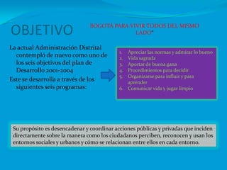 OBJETIVO BOGOTÁ PARA VIVIR TODOS DEL MISMO LADO“La actual Administración Distrital contempló de nuevo como uno de los seis objetivos del plan de Desarrollo 2001-2004Este se desarrolla a través de los siguientes seis programas:Apreciar las normas y admirar lo buenoVida sagradaAportar de buena ganaProcedimientos para decidirOrganizarse para influir y para aprenderComunicar vida y jugar limpioSu propósito es desencadenar y coordinar acciones públicas y privadas que inciden directamente sobre la manera como los ciudadanos perciben, reconocen y usan los entornos sociales y urbanos y cómo se relacionan entre ellos en cada entorno.