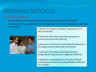 ANTANAS MOCKUS En su gobierno distrital ha aportado en la construcción de una nueva concepción de ciudadha educado a los capitalinos y les ha enseñado a ser mejor ciudad con sus ideas e iniciativasReducir las muertes violentas originadas por el abuso de alcohol