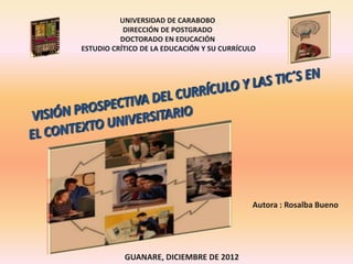 GUANARE, DICIEMBRE DE 2012
Autora : Rosalba Bueno
UNIVERSIDAD DE CARABOBO
DIRECCIÓN DE POSTGRADO
DOCTORADO EN EDUCACIÓN
ESTUDIO CRÍTICO DE LA EDUCACIÓN Y SU CURRÍCULO
 