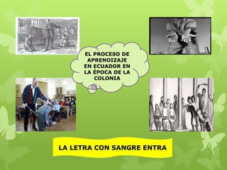 EL PROCESO DE
APRENDIZAJE
EN ECUADOR EN
LA ÉPOCA DE LA
COLONIA

LA LETRA CON SANGRE ENTRA

 