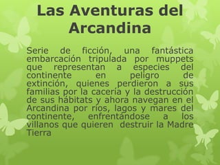 Las Aventuras del
Arcandina
Serie de ficción, una fantástica
embarcación tripulada por muppets
que representan a especies del
continente
en
peligro
de
extinción, quienes perdieron a sus
familias por la cacería y la destrucción
de sus hábitats y ahora navegan en el
Arcandina por ríos, lagos y mares del
continente,
enfrentándose
a
los
villanos que quieren destruir la Madre
Tierra

 