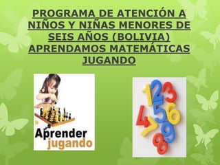 PROGRAMA DE ATENCIÓN A
NIÑOS Y NIÑAS MENORES DE
SEIS AÑOS (BOLIVIA)
APRENDAMOS MATEMÁTICAS
JUGANDO

 