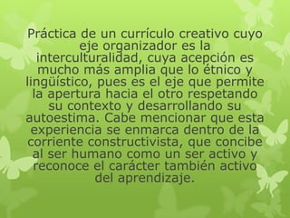 Práctica de un currículo creativo cuyo
eje organizador es la
interculturalidad, cuya acepción es
mucho más amplia que lo étnico y
lingüístico, pues es el eje que permite
la apertura hacia el otro respetando
su contexto y desarrollando su
autoestima. Cabe mencionar que esta
experiencia se enmarca dentro de la
corriente constructivista, que concibe
al ser humano como un ser activo y
reconoce el carácter también activo
del aprendizaje.

 