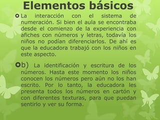 Elementos básicos
 La interacción con el sistema de
numeración. Si bien el aula se encontraba
desde el comienzo de la experiencia con
afiches con números y letras, todavía los
niños no podían diferenciarlos. De ahí es
que la educadora trabajó con los niños en
este aspecto.

b)

La identificación y escritura de los
números. Hasta este momento los niños
conocen los números pero aún no los han
escrito. Por lo tanto, la educadora les
presenta todos los números en cartón y
con diferentes texturas, para que puedan
sentirlo y ver su forma.

 
