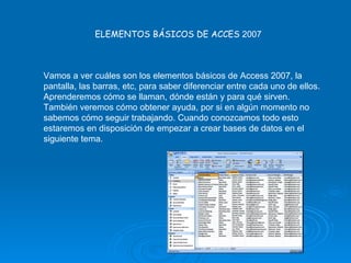 ELEMENTOS BÁSICOS DE ACCES  2007 Vamos a ver cuáles son los elementos básicos de Access 2007, la pantalla, las barras, etc, para saber diferenciar entre cada uno de ellos. Aprenderemos cómo se llaman, dónde están y para qué sirven. También veremos cómo obtener ayuda, por si en algún momento no sabemos cómo seguir trabajando. Cuando conozcamos todo esto estaremos en disposición de empezar a crear bases de datos en el siguiente tema.  