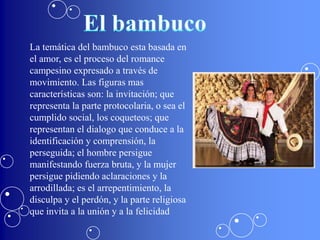 La temática del bambuco esta basada en
el amor, es el proceso del romance
campesino expresado a través de
movimiento. Las figuras mas
características son: la invitación; que
representa la parte protocolaria, o sea el
cumplido social, los coqueteos; que
representan el dialogo que conduce a la
identificación y comprensión, la
perseguida; el hombre persigue
manifestando fuerza bruta, y la mujer
persigue pidiendo aclaraciones y la
arrodillada; es el arrepentimiento, la
disculpa y el perdón, y la parte religiosa
que invita a la unión y a la felicidad
 