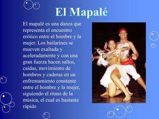El mapalé es una danza que
representa el encuentro
erótico entre el hombre y la
mujer. Los bailarines se
mueven exaltada y
aceleradamente y con una
gran fuerza hacen saltos,
caídas, movimiento de
hombros y caderas en un
enfrentamiento constante
entre el hombre y la mujer,
siguiendo el ritmo de la
música, el cual es bastante
rápido
 
