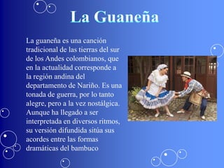 La guaneña es una canción
tradicional de las tierras del sur
de los Andes colombianos, que
en la actualidad corresponde a
la región andina del
departamento de Nariño. Es una
tonada de guerra, por lo tanto
alegre, pero a la vez nostálgica.
Aunque ha llegado a ser
interpretada en diversos ritmos,
su versión difundida sitúa sus
acordes entre las formas
dramáticas del bambuco
 