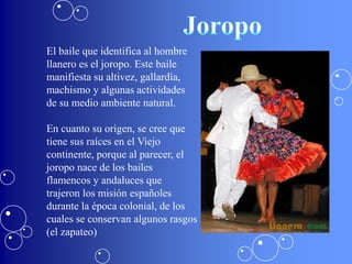 El baile que identifica al hombre
llanero es el joropo. Este baile
manifiesta su altivez, gallardía,
machismo y algunas actividades
de su medio ambiente natural.

En cuanto su origen, se cree que
tiene sus raíces en el Viejo
continente, porque al parecer, el
joropo nace de los bailes
flamencos y andaluces que
trajeron los misión españoles
durante la época colonial, de los
cuales se conservan algunos rasgos
(el zapateo)
 