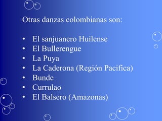 Otras danzas colombianas son:

•   El sanjuanero Huilense
•   El Bullerengue
•   La Puya
•   La Caderona (Región Pacifica)
•   Bunde
•   Currulao
•   El Balsero (Amazonas)
 