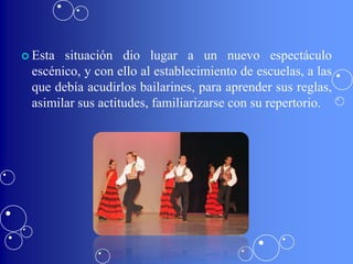  Esta situación dio lugar a un nuevo espectáculo
 escénico, y con ello al establecimiento de escuelas, a las
 que debía acudirlos bailarines, para aprender sus reglas,
 asimilar sus actitudes, familiarizarse con su repertorio.
 
