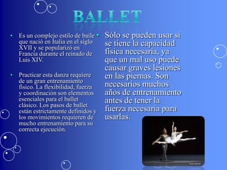 • Es un complejo estilo de baile •   Sólo se pueden usar si
  que nació en Italia en el siglo    se tiene la capacidad
  XVII y se popularizó en
  Francia durante el reinado de      física necesaria, ya
  Luis XIV.                          que un mal uso puede
                                     causar graves lesiones
• Practicar esta danza requiere      en las piernas. Son
  de un gran entrenamiento
  físico. La flexibilidad, fuerza    necesarios muchos
  y coordinación son elementos       años de entrenamiento
  esenciales para el ballet          antes de tener la
  clásico. Los pasos de ballet
  están estrictamente definidos y    fuerza necesaria para
  los movimientos requieren de       usarlas.
  mucho entrenamiento para su
  correcta ejecución.
 