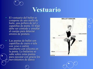 • El vestuario del ballet se
  compone de una malla de
  baile, una pollera de tul y
  zapatillas de punta. El traje
  debe ser cómodo y enseñar
  el cuerpo para detectar
  errores de postura.

• Las puntas de ballet son
  zapatillas de cuero o tela
  con yeso o cartón
  recubierto con silicona en
  la punta. La bailarina se
  sube sobre estas puntas
  para ejecutar con gracia los
  movimientos de danza
 
