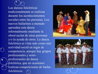 Las danzas folclóricas
tradicionalmente se realizan
durante los acontecimientos
sociales entre las personas. Los
nuevos bailarines a menudo
aprenden esta danza
informalmente mediante la
observación de otras personas
y/o la ayuda de otros. La danza
folclórica es vista más como una
actividad social en lugar de
competencia, aunque hay grupos
profesionales y semi-
profesionales de danza
folclórica, que en ocasiones
realizan competiciones de bailes
folclóricos.
 