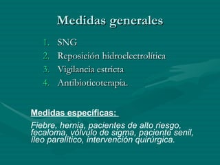 Medidas generales SNG Reposición hidroelectrolítica Vigilancia estricta Antibioticoterapia. Medidas específicas:  Fiebre, hernia, pacientes de alto riesgo, fecaloma, vólvulo de sigma, paciente senil, íleo paralítico, intervención quirúrgica. 