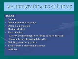 SIGNOS Cullen Dolor abdominal al rebote Dolor a la percusión Matidez declive Tacto Vaginal Dolor y abombamiento en fondo de saco posterior Dolor a la movilización del cuello Piel fría, sudorosa y pálida Taquicardia e hipotensión arterial Polipnea MANIFESTACIONES CLÍNICAS 
