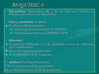 BIOQUÍMICA Electrolitos:  Importancia Dx y Tx en Pcte con Vómitos y Diarreas así como en Ac. Metabólica Urea y creatinina:  Fx Renal  Se alteran x Deshidratación: Hemorragia Gastrointestinal: AUMENTO Enfermedades Hepáticas: DISMINUCION Glicemia: Cetoacidosis Diabetica: Una de principales causas de Abdomen Ag Extrabdominal Factor pronostico en pancreatitis Se ve Alterado en Enf. Tumorales. Amilasa:  Patología Pancreática  VN no excluyen patologia pancreatica No es Significativo en un Dx de pancreatitis 