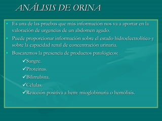 ANÁLISIS DE ORINA Es una de las pruebas que más información nos va a aportar en la valoración de urgencias de un abdomen agudo.  Puede proporcionar información sobre el estado hidroelectrolítico y sobre la capacidad renal de concentración urinaria. Buscaremos la presencia de productos patológicos:  Sangre.  Proteinas.  Bilirrubina.  Células.  Reacción positiva a hem: mioglobinuria o hemólisis.   