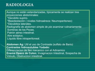 RADIOLOGIA Aunque no están estandarizadas, típicamente se realizan tres proyecciones abdominales:   *Decúbito supino.   *Bipedestación ( niveles hidroaéreos: Neumoperitoneo)  *Decúbitos laterales. Radiografía de abdomen simple de pie e xaminar rutinariamente:  Sombras de los Psoas.  Patrón aéreo intestinal.  Aire ectópico.  Líquido libre intraperitoneal. Abdomen Ag:  Util el uso de Contraste (sulfato de Bario) Contrastes hidrosolubles Yodado: Diferenciacion de Ileo mecanico con el Adinamico Enema Opaco de Colon:  Invaginacion Intestinal, Sospecha de Volvulo, Obstruccion intestinal. 