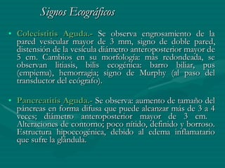 Signos Ecográficos   Colecistitis Aguda.-  Se observa engrosamiento de la pared vesicular mayor de 3 mm, signo de doble pared, distensión de la vesícula diámetro anteroposterior mayor de 5 cm. Cambios en su morfología: más redondeada, se observan litiasis, bilis ecogénica: barro biliar, pus (empiema), hemorragia; signo de Murphy (al paso del transductor del ecógrafo). Pancreatitis Aguda.-  Se observa: aumento de tamaño del páncreas en forma difusa que puede alcanzar más de 3 a 4 veces; diámetro anteroposterior mayor de 3 cm.  Alteraciones de contorno; poco nítido, definido y borroso. Estructura hipoecogénica, debido al edema inflamatario que sufre la glándula. 