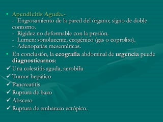 Apendicitis Aguda.- -  Engrosamiento de la pared del órgano; signo de doble contorno. -  Rigidez no deformable con la presión. -  Lumen: sonolucente, ecogénico (gas o coprolito). -  Adenopatías mesentéricas. En conclusión, la  ecografía  abdominal de  urgencia  puede  diagnosticarnos :  Una colestitis aguda, aerobilia Tumor hepático Pancreatitis Ruptura de bazo Absceso  Ruptura de embarazo ectópico.  