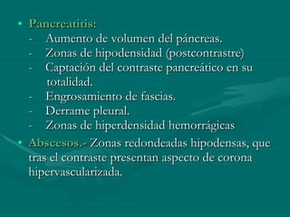 Pancreatitis: -    Aumento de volumen del páncreas. -    Zonas de hipodensidad (postcontrastre) -    Captación del contraste pancreático en su  totalidad. -    Engrosamiento de fascias. -    Derrame pleural. -    Zonas de hiperdensidad hemorrágicas Abscesos.-  Zonas redondeadas hipodensas, que tras el contraste presentan aspecto de corona hipervascularizada. 