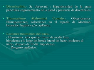 Diverticulitis.-  Se observará : Hiperdensidad de la grasa pericólica, engrosamiento de la pared y presencia de divertículos. Traumatismo Abdominal Cerrado.-  Observaremos: Hemoperitoneo, colecciones en el espacio de Morrison, laceración hepática y/o esplénica. Lesiones traumática del bazo.- - Hematoma  subcapsular: forma de media luna  hipodensa a lo largo del borde lateral del bazo,  isodenso al inicio, después de 10 día  hipodenso. -    Desgarro esplénico. 