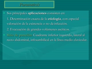 Paracentesis Sus principales  aplicaciones  consisten en:  1. Determinación exacta de la  etiología , con especial valoración de la existencia o no de infección.  2. Evacuación de grandes volúmenes ascíticos. Sitio de punción:  Cuadrante inferior izquierdo, lateral al recto abdominal, infraumbilical en la línea medio clavicular. 