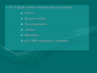 En el líquido ascítico obtenido, hemos de solicitar:  - Cultivo.  - Recuento celular.  - Test de gestación.  - Amilasa.  - Bilirrubina.  - pH, LDH, triglicéridos y albúmina.  