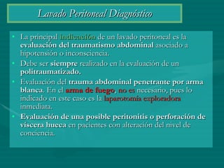 Lavado Peritoneal Diagnóstico La principal  indicación  de un lavado peritoneal es la  evaluación del traumatismo abdominal  asociado a hipotensión o inconsciencia.  Debe ser  siempre  realizado en la evaluación de un  politraumatizado.   Evaluación del  trauma abdominal penetrante por arma blanca . En el  arma de fuego ,  no es  necesario, pues lo indicado en este caso es la  laparotomía exploradora  inmediata. Evaluación de una posible peritonitis o perforación de víscera hueca  en pacientes con alteración del nivel de conciencia. 