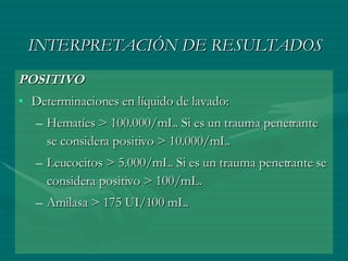 INTERPRETACIÓN DE RESULTADOS POSITIVO Determinaciones en líquido de lavado:  Hematíes > 100.000/mL. Si es un trauma penetrante se considera positivo > 10.000/mL.  Leucocitos > 5.000/mL. Si es un trauma penetrante se considera positivo > 100/mL.  Amilasa > 175 UI/100 mL.  