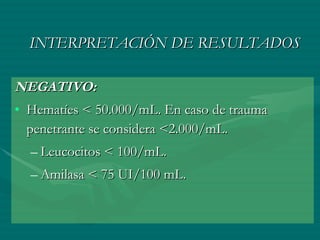 INTERPRETACIÓN DE RESULTADOS NEGATIVO:   Hematíes < 50.000/mL. En caso de trauma penetrante se considera <2.000/mL.  Leucocitos < 100/mL.  Amilasa < 75 UI/100 mL.  