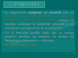 LAPAROTOMÍA La laparotomía  temprana es esencial  para un  paciente con dolor abdominal que requiere intervención quirúrgica de urgencias , aunque en muchas ocasiones es preferible proceder a un tratamiento preoperatorio de reanimación. En la brevedad posible dado que un retraso excesivo produce un aumento de tiempo de hemorragia, obstrucción o infección. LAPARATOMIA TTO. 
