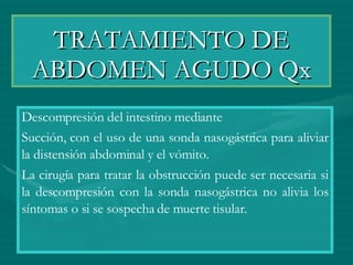 TRATAMIENTO DE ABDOMEN AGUDO Qx Descompresión del intestino mediante  Succión, con el uso de una sonda nasogástrica para aliviar la distensión abdominal y el vómito. La cirugía para tratar la obstrucción puede ser necesaria si la descompresión con la sonda nasogástrica no alivia los síntomas o si se sospecha de muerte tisular. 
