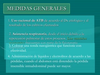 MEDIDAS GENERALES 1.  Uso racional de ATB  de acuerdo al Dx etiológico y al resultado de los cultivos efectuados  2.  Asistencia respiratoria , desde el inicio debido a la repercusión pulmonar de estos procesos.  Los cambios posturales  frecuentes son parte de la fisioterapia respiratoria  3. Colocar una sonda nasogástrica que funcione con efectividad.  4. Administración de líquidos y electrolitos de acuerdo a las pérdidas, cuando el abdomen está distendido la pérdida insensible intraabdominal puede ser mayor. 