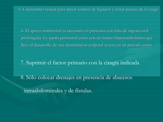 5. Cateterismo vesical para mejor control de líquidos y evitar paresia de la vejiga  6. El apoyo nutricional es necesario en procesos con falta de ingesta oral prolongada. La sepsis peritoneal cursa con un franco hipercatabolismo que lleva al desarrollo de una desnutrición corporal severa en un periodo corto.  7. Suprimir el factor primario con la cirugía indicada  8. Sólo colocar drenajes en presencia de abscesos intraabdominales y de fístulas. 