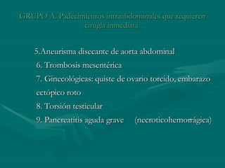 GRUPO A. Padecimientos intraabdominales que requieren cirugía inmediata  5.Aneurisma disecante de aorta abdominal   6. Trombosis mesentérica   7. Ginecológicas: quiste de ovario torcido, embarazo ectópico roto   8. Torsión testicular   9. Pancreatitis aguda grave  (necroticohemorrágica)  