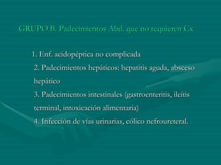 GRUPO B. Padecimientos Abd. que no requieren Cx      1. Enf. acidopéptica no complicada   2. Padecimientos hepáticos: hepatitis aguda, absceso hepático   3. Padecimientos intestinales (gastroenteritis, ileítis terminal, intoxicación alimentaria)   4. Infección de vías urinarias, cólico nefroureteral. 