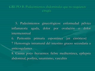 GRUPO B. Padecimientos abdominales que no requieren cirugía   5. Padecimientos ginecológicos: enfermedad pélvica inflamatoria aguda, dolor por ovulación o dolor intermenstrual   6. Peritonitis primaria espontánea (en cirróticos)   7 Hemorragia intramural del intestino grueso secundaria a anticoagulantes   8. Causas poco frecuentes: fiebre mediterránea, epilepsia abdominal, porfiria, saturnismo, vasculitis 