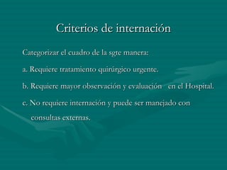 Criterios de internación Categorizar el cuadro de la sgte manera: a. Requiere tratamiento quirúrgico urgente. b. Requiere mayor observación y evaluación  en el Hospital. c. No requiere internación y puede ser manejado con consultas externas. 