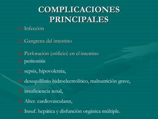 COMPLICACIONES PRINCIPALES Infección  Gangrena del intestino  Perforación (orificio) en el intestino  peritonitis  sepsis, hipovolemia,  desequilibrio hidroelectrolítico, malnutrición grave,  insuficiencia renal,  Alter. cardiovasculares,  Insuf. hepática y disfunción orgánica múltiple.  