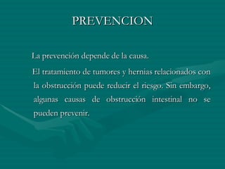 PREVENCION La prevención depende de la causa. El tratamiento de tumores y hernias relacionados con la obstrucción puede reducir el riesgo. Sin embargo, algunas causas de obstrucción intestinal no se pueden prevenir. 