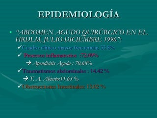 EPIDEMIOLOGÍA “ ABDOMEN AGUDO QUIRÚRGICO EN EL HRDLM, JULIO-DICIEMBRE 1996”: Cuadro clínico mayor frecuencia: 33.8% Procesos inflamatorios  :72.09%    Apendicitis Aguda : 70.68% Traumatismos abdominales : 14.42 %    T. A. Abierto:11.63 % Obstrucciones Intestinales: 13.02 % 