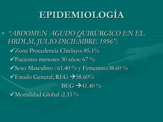 EPIDEMIOLOGÍA “ ABDOMEN AGUDO QUIRÚRGICO EN EL HRDLM, JULIO-DICIEMBRE 1996”: Zona Procedencia Chiclayo: 85.1% Pacientes menores 30 años: 67 % Sexo Masculino : 61.40 % y Femenino:38.60 % Estado General; REG   58.60%   BEG   41.40 % Mortalidad Global :2.33 % 