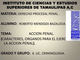 INSTITUTO DE CIENCIAS Y ESTUDIOS
   SUPERIORES DE TAMAULIPAS A.C
MATERIA: DERECHO PROCESAL PENAL .

ALUMNO: ROBERTO MENDOZA BAZALDÙA.

TEMA:          ACCION PENAL.
(CARACTERES, ORGANOS PARA EL EJERCICIO DE
  LA ACCION PENAL).

GRADO Y GRUPO: 6 LIC. CRIMINOLOGIA.
 