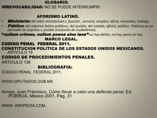 GLOSARIO.
IRREVOCABILIDAD: NO SE PUEDE INTERRUMPIR.

                   AFORISMO LATINO.
• Ministerio: del latín ministerium-i, función , servicio, empleo, oficio, menester, trabajo.
• Público: del adjetivo latino publicus, del pueblo, del estado, oficial, público. Publicus es un
  derivado de populus-i, pueblo (conjunto de ciudadanos).
“nullum crimen, nullum poena sine lexe” no hay delito, no hay pena sin ley.
                          MARCO LEGAL.
CODIGO PENAL FEDERAL 2011.
CONSTITUCION POLITICA DE LOS ESTADOS UNIDOS MEXICANOS.
  ARTICULO 16
CODIGO DE PROCEDIMIENTOS PENALES.
ARTICULO 136
             BIBLIOGRAFIA:
CODIGO PENAL FEDERAL 2011.

WWW.DIPUTADOS.GOB.MX

Arroyo, Juan Francisco, Como llevar a cabo una defensa penal, Ed.
   .PORRUA, México 2001, Pág. 31

WWW. WIKIPEDIA.COM.
 